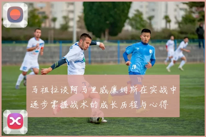 马祖拉谈阿马里威廉姆斯在实战中逐步掌握战术的成长历程与心得