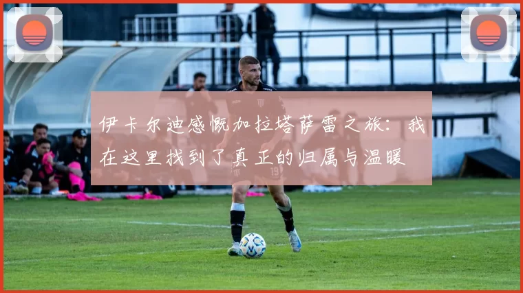 伊卡尔迪感慨加拉塔萨雷之旅：我在这里找到了真正的归属与温暖