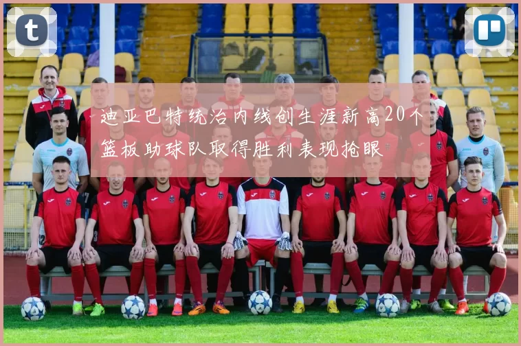 迪亚巴特统治内线创生涯新高20个篮板助球队取得胜利表现抢眼