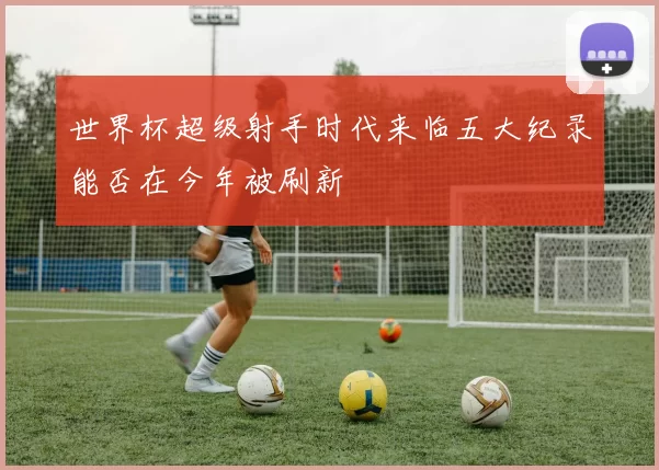 世界杯超级射手时代来临五大纪录能否在今年被刷新