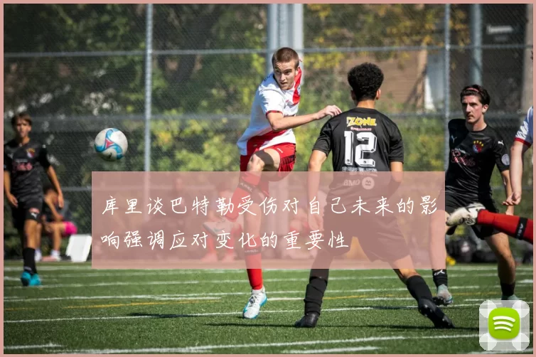 库里谈巴特勒受伤对自己未来的影响强调应对变化的重要性
