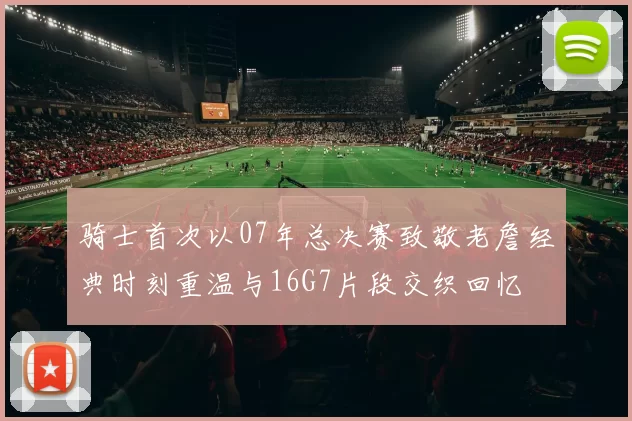 骑士首次以07年总决赛致敬老詹经典时刻重温与16G7片段交织回忆